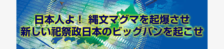 日本人よ！ 縄文マグマを起爆させ 新しい祀祭政日本のビッグバンを起こせ
